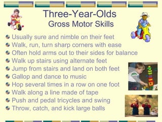 Three-Year-Olds  Gross Motor Skills Usually sure and nimble on their feet Walk, run, turn sharp corners with ease Often hold arms out to their sides for balance Walk up stairs using alternate feet Jump from stairs and land on both feet Gallop and dance to music Hop several times in a row on one foot Walk along a line made of tape Push and pedal tricycles and swing Throw, catch, and kick large balls 