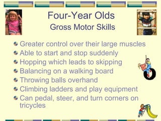 Four-Year Olds   Gross Motor Skills Greater control over their large muscles Able to start and stop suddenly Hopping which leads to skipping Balancing on a walking board Throwing balls overhand Climbing ladders and play equipment Can pedal, steer, and turn corners on tricycles 