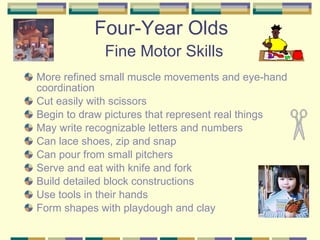 Four-Year Olds   Fine Motor Skills More refined small muscle movements and eye-hand coordination Cut easily with scissors Begin to draw pictures that represent real things May write recognizable letters and numbers Can lace shoes, zip and snap Can pour from small pitchers Serve and eat with knife and fork Build detailed block constructions Use tools in their hands Form shapes with playdough and clay 
