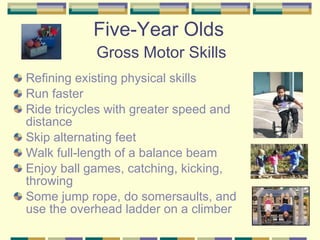 Five-Year Olds   Gross Motor Skills Refining existing physical skills Run faster Ride tricycles with greater speed and distance Skip alternating feet Walk full-length of a balance beam Enjoy ball games, catching, kicking, throwing Some jump rope, do somersaults, and use the overhead ladder on a climber 