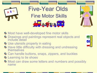 Five-Year Olds   Fine Motor Skills Most have well-developed fine motor skills Drawings and paintings represent real objects and include detail Use utensils properly in eating Have little difficulty with dressing and undressing themselves Can handle buttons, snaps, zippers, and buckles Learning to tie shoes Most can draw some letters and   numbers and possibly name 