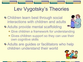 Lev Vygotsky’s Theories Children learn best through social interactions with children and adults Adults provide mental scaffolding  Give children a framework for understanding Gives children support so they can use their own cognitive skills  Adults are guides or facilitators who help children understand their world 