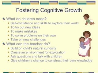 Fostering Cognitive Growth What do children need? Self-confidence and skills to explore their world To try out new ideas To make mistakes To solve problems on their own Take on new challenges What can the teacher do? Build on child’s natural curiosity Create an environment for exploration Ask questions and talk with children Give children a chance to construct their own knowledge 