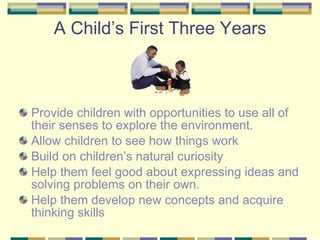 A Child’s First Three Years Provide children with opportunities to use all of their senses to explore the environment. Allow children to see how things work Build on children’s natural curiosity Help them feel good about expressing ideas and solving problems on their own. Help them develop new concepts and acquire thinking skills 