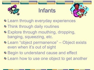 Learn through everyday experiences Think through daily routines Explore through mouthing, dropping, banging, squeezing, etc. Learn “object permanence” – Object exists even when it’s out of sight Begin to understand cause and effect Learn how to use one object to get another Infants 