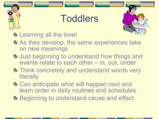 Toddlers Learning all the time! As they develop, the same experiences take on new meanings Just beginning to understand how things and events relate to each other – in, out, under Think concretely and understand words very literally Can anticipate what will happen next and learn order in daily routines and schedules Beginning to understand cause and effect. 