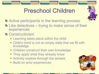 Active participants in the learning process Like detectives – trying to make sense of their experiences Constructivism Learning takes place within the child Child’s mind is not an empty slate that we fill with knowledge Children construct their own knowledge They apply what they already know  Actively explore through the senses Build on prior experiences Preschool Children 