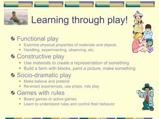 Learning through play! Functional play Examine physical properties of materials and objects Handling, experimenting, observing, etc. Constructive play Use materials to create a representation of something Build a farm with blocks, paint a picture, make something Socio-dramatic play Make believe and pretend Re-enact experiences, use props, role play Games with rules Board games or active games Learn to understand rules and control their behavior 