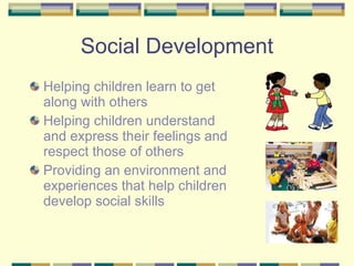 Social Development Helping children learn to get along with others   Helping children understand and express their feelings and respect those of others Providing an environment and experiences that help children develop social skills 