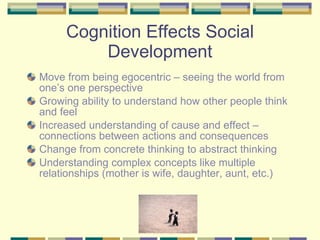 Cognition Effects Social Development Move from being egocentric – seeing the world from one’s one perspective Growing ability to understand how other people think and feel Increased understanding of cause and effect – connections between actions and consequences Change from concrete thinking to abstract thinking Understanding complex concepts like multiple relationships (mother is wife, daughter, aunt, etc.) 