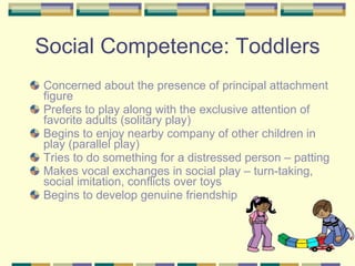 Social Competence: Toddlers Concerned about the presence of principal attachment figure Prefers to play along with the exclusive attention of favorite adults (solitary play) Begins to enjoy nearby company of other children in play (parallel play) Tries to do something for a distressed person – patting Makes vocal exchanges in social play – turn-taking, social imitation, conflicts over toys Begins to develop genuine friendship 