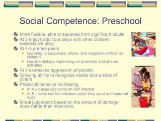 Social Competence: Preschool More flexible, able to separate from significant adults At 3 enjoys adult but plays with other children (associative play) At 4-5 prefers peers Learning to cooperate, share, and negotiate with other children Has friendships depending on proximity and shared activities At 3 expresses aggression physically Growing ability to recognize needs and wishes of others Prosocial behavior increasing At 4 – bases decisions on self interest At 5 – sees conflict between what they want and external rules Moral judgments based on the amount of damage done rather than intentions. 