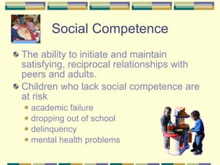 Social Competence The ability to initiate and maintain satisfying, reciprocal relationships with peers and adults.  Children who lack social competence are at risk academic failure  dropping out of school  delinquency mental health problems 