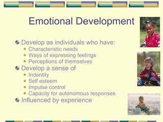 Emotional Development Develop as individuals who have: Characteristic needs Ways of expressing feelings Perceptions of themselves Develop a sense of  Indentity Self esteem Impulse control Capacity for autonomous responses Influenced by experience 