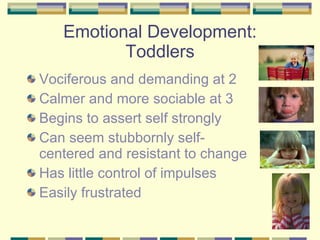 Emotional Development: Toddlers Vociferous and demanding at 2 Calmer and more sociable at 3 Begins to assert self strongly Can seem stubbornly self-centered and resistant to change Has little control of impulses Easily frustrated 