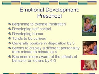 Emotional Development: Preschool Beginning to tolerate frustration Developing self control Developing humor Tends to be curious Generally positive in disposition by 3 Seems to display a different personality from minute to minute at 4 Becomes more aware of the effects of behavior on others by 4-5 