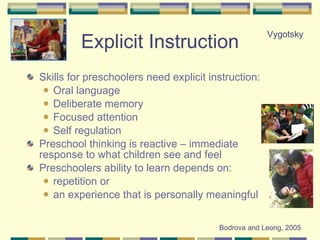 Explicit Instruction Skills for preschoolers need explicit instruction: Oral language Deliberate memory Focused attention Self regulation Preschool thinking is reactive – immediate response to what children see and feel Preschoolers ability to learn depends on: repetition or  an experience that is personally meaningful Bodrova and Leong, 2005 Vygotsky 