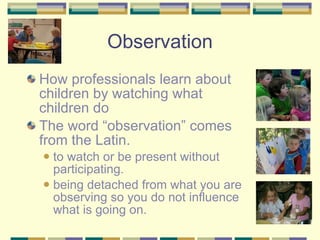 Observation How professionals learn about children by watching what children do The word “observation” comes from the Latin. to watch or be present without participating. being detached from what you are observing so you do not influence what is going on. 