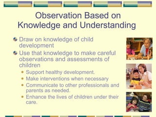 Observation Based on Knowledge and Understanding  Draw on knowledge of child development  Use that knowledge to make careful observations and assessments of children Support healthy development. Make interventions when necessary Communicate to other professionals and parents as needed. Enhance the lives of children under their care. 