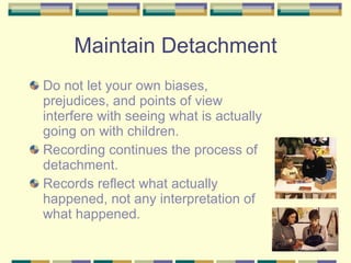 Maintain Detachment Do not let your own biases, prejudices, and points of view interfere with seeing what is actually going on with children. Recording continues the process of detachment. Records reflect what actually happened, not any interpretation of what happened. 
