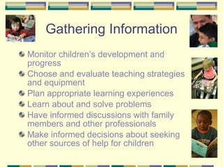 Gathering Information Monitor children’s development and progress Choose and evaluate teaching strategies and equipment Plan appropriate learning experiences Learn about and solve problems Have informed discussions with family members and other professionals Make informed decisions about seeking other sources of help for children 