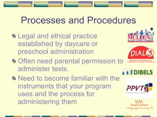 Processes and Procedures Legal and ethical practice established by daycare or preschool administration Often need parental permission to administer tests. Need to become familiar with the instruments that your program uses and the process for administering them 