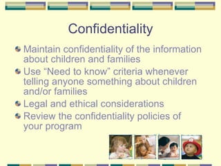 Confidentiality Maintain confidentiality of the information about children and families  Use “Need to know” criteria whenever telling anyone something about children and/or families Legal and ethical considerations Review the confidentiality policies of your program 