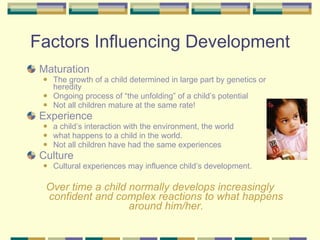 Factors Influencing Development Maturation The growth of a child determined in large part by genetics or heredity  Ongoing process of “the unfolding” of a child’s potential Not all children mature at the same rate! Experience a child’s interaction with the environment, the world what happens to a child in the world. Not all children have had the same experiences Culture Cultural experiences may influence child’s development. Over time a child normally develops increasingly confident and complex reactions to what happens around him/her. 
