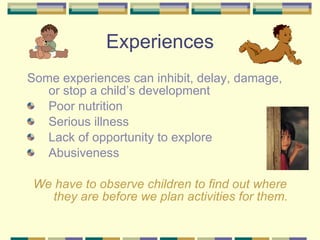 Experiences S ome experiences can inhibit, delay, damage, or stop a child’s development Poor nutrition Serious illness Lack of opportunity to explore Abusiveness We have to observe children to find out where they are before we plan activities for them. 
