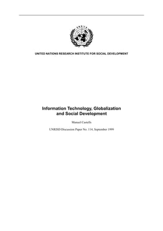 UNITED NATIONS RESEARCH INSTITUTE FOR SOCIAL DEVELOPMENT




    Information Technology, Globalization
          and Social Development
                        Manuel Castells

        UNRISD Discussion Paper No. 114, September 1999
 
