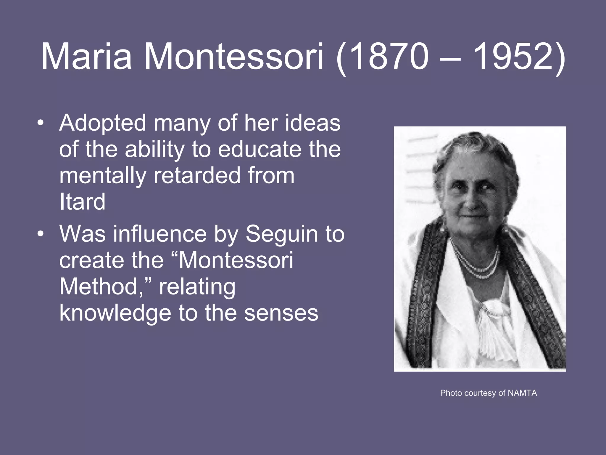 Maria Montessori (1870 – 1952) Adopted many of her ideas of the ability to educate the mentally retarded from Itard Was influence by Seguin to create the “Montessori Method,” relating knowledge to the senses Photo courtesy of NAMTA 