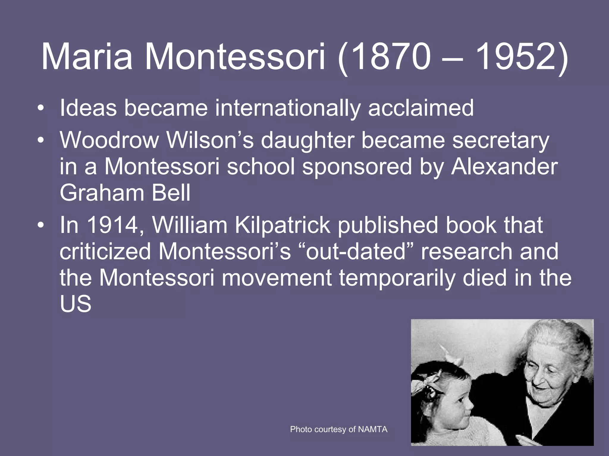 Maria Montessori (1870 – 1952) Ideas became internationally acclaimed Woodrow Wilson’s daughter became secretary in a Montessori school sponsored by Alexander Graham Bell In 1914, William Kilpatrick published book that criticized Montessori’s “out-dated” research and the Montessori movement temporarily died in the US Photo courtesy of NAMTA 