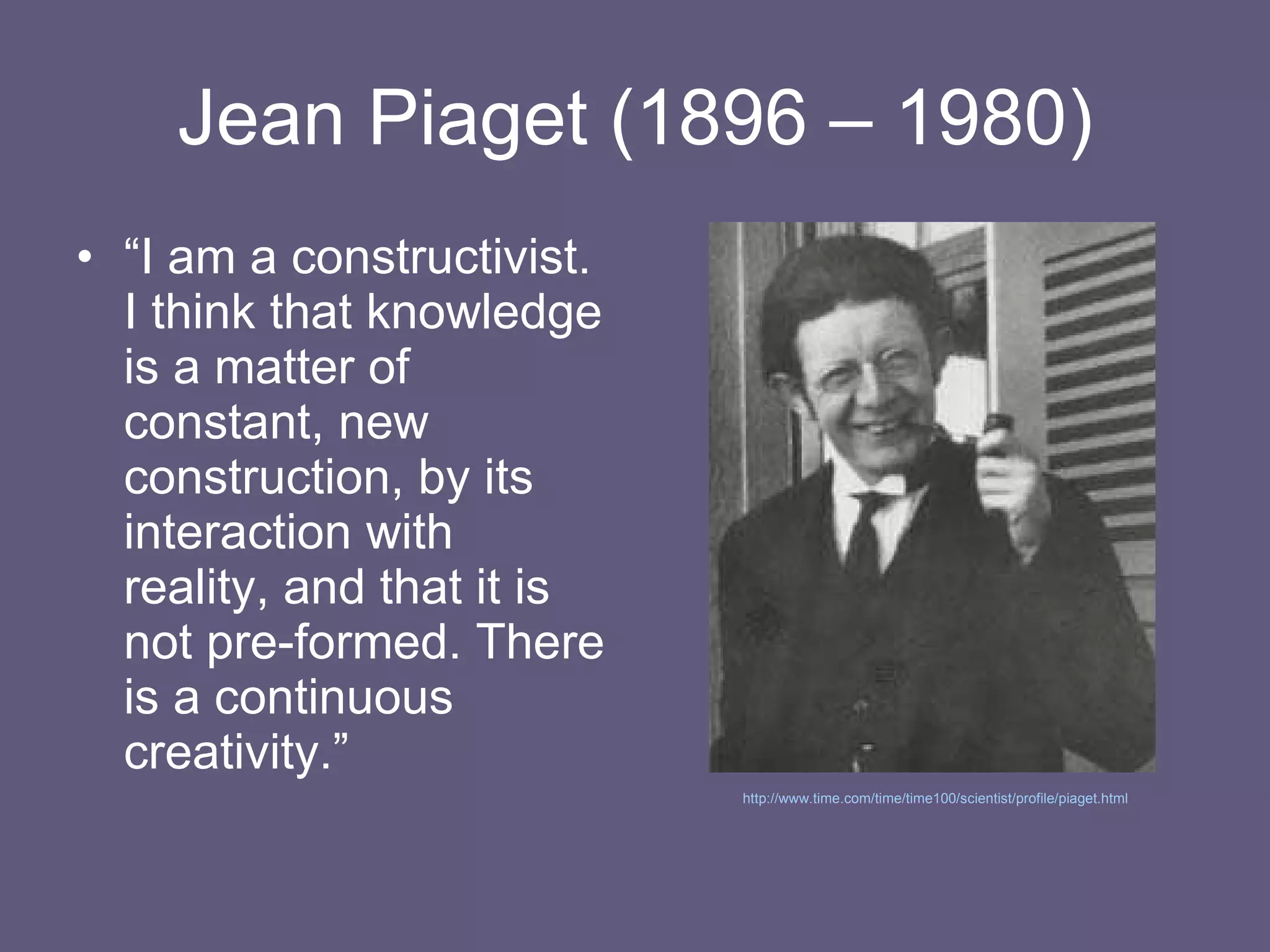 Jean Piaget (1896 – 1980) “ I am a constructivist. I think that knowledge is a matter of constant, new construction, by its interaction with reality, and that it is not pre-formed. There is a continuous creativity.” http://www.time.com/time/time100/scientist/profile/piaget.html   