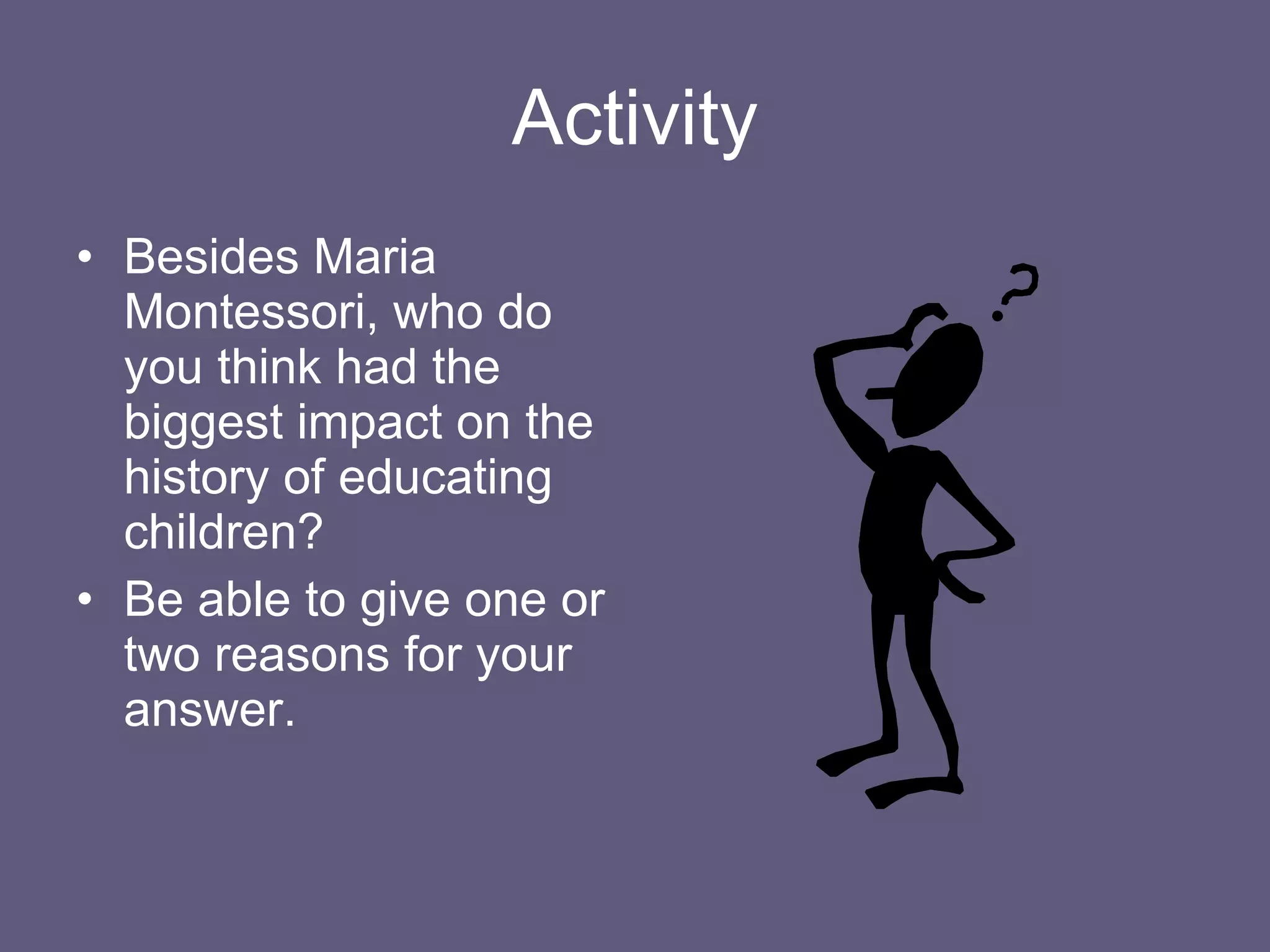Activity Besides Maria Montessori, who do you think had the biggest impact on the history of educating children? Be able to give one or two reasons for your answer. 