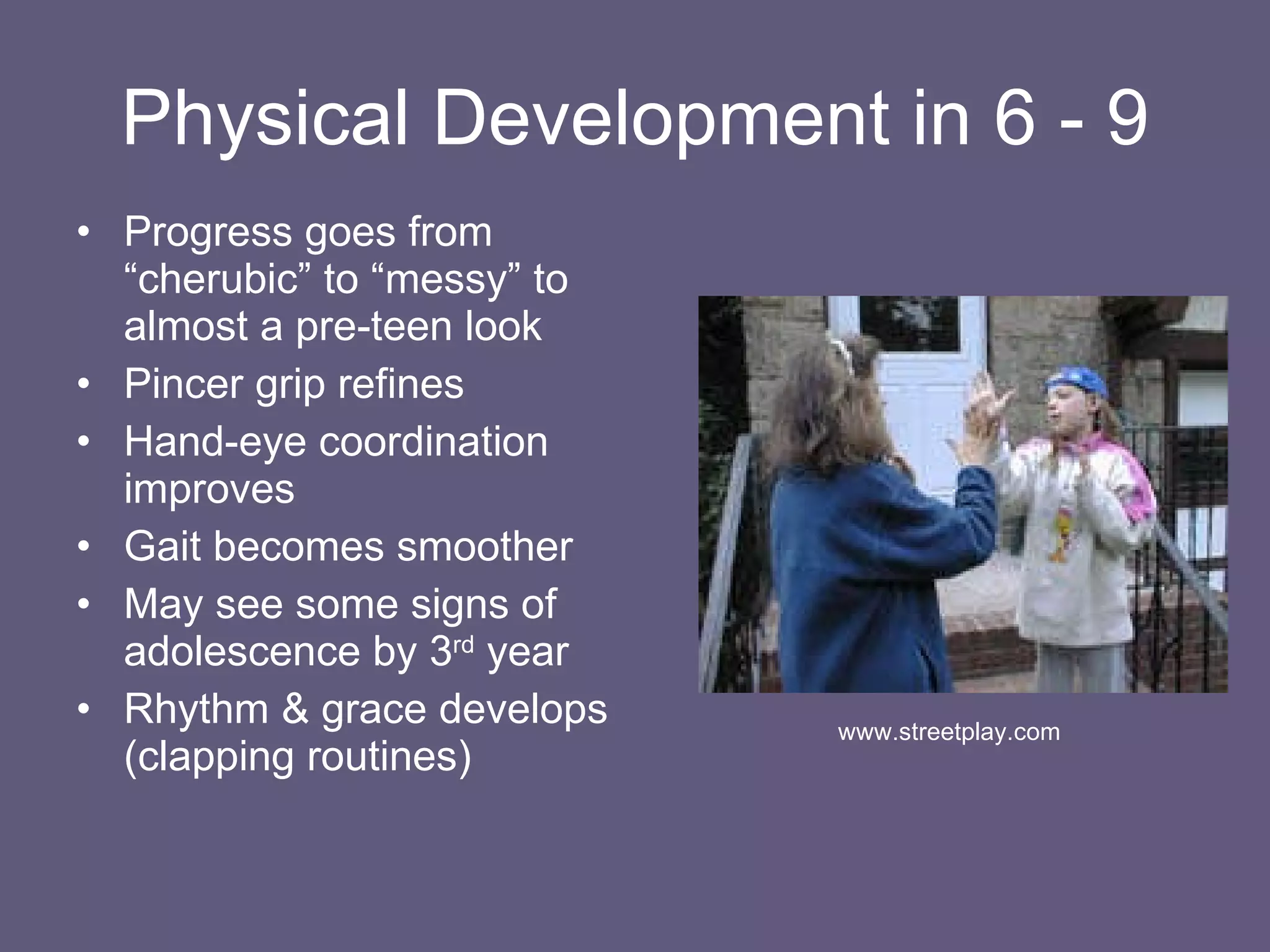 Physical Development in 6 - 9 Progress goes from “cherubic” to “messy” to almost a pre-teen look Pincer grip refines Hand-eye coordination improves Gait becomes smoother May see some signs of adolescence by 3 rd  year Rhythm & grace develops (clapping routines) www.streetplay.com 