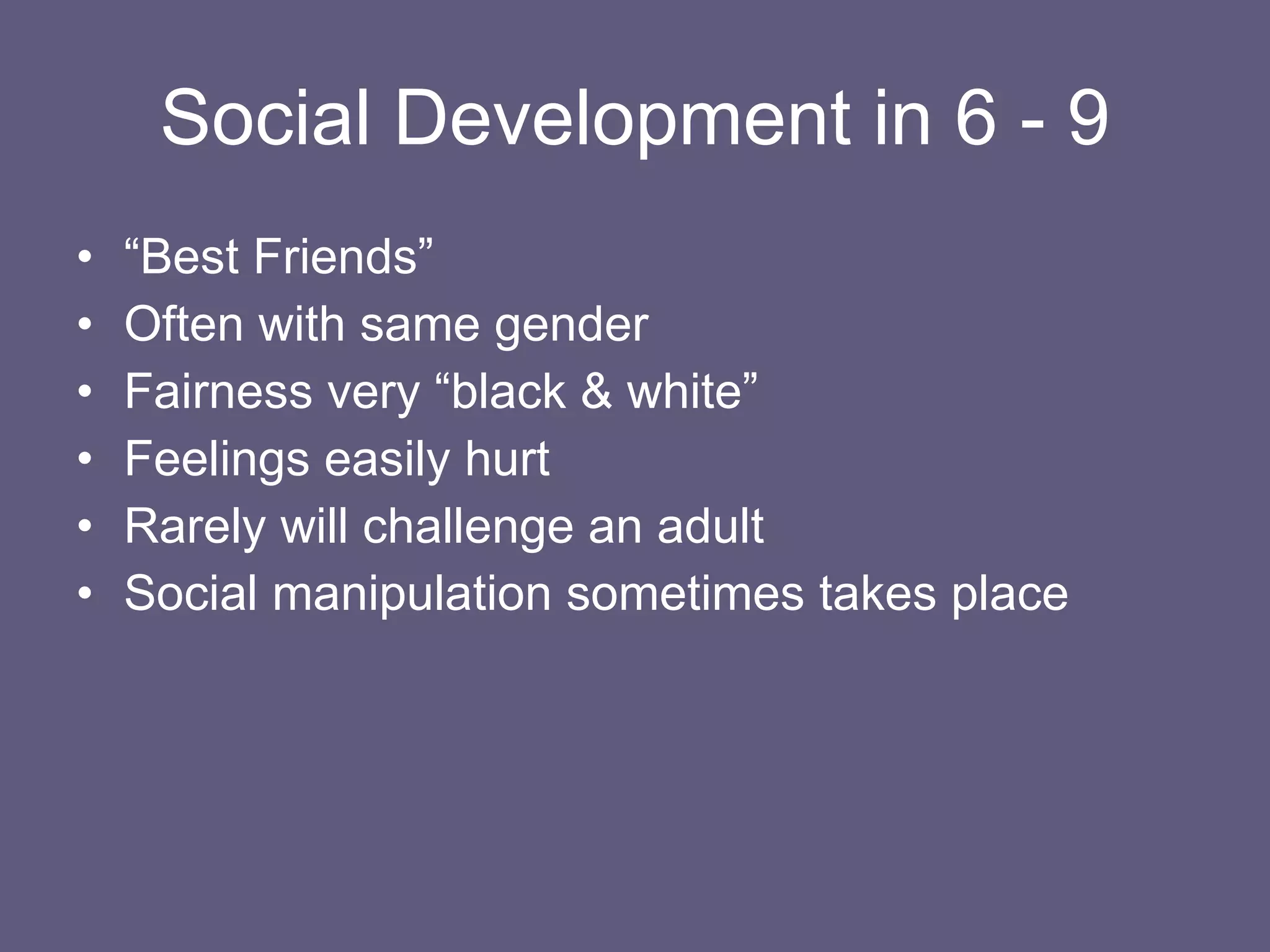 Social Development in 6 - 9 “ Best Friends” Often with same gender Fairness very “black & white” Feelings easily hurt Rarely will challenge an adult Social manipulation sometimes takes place 