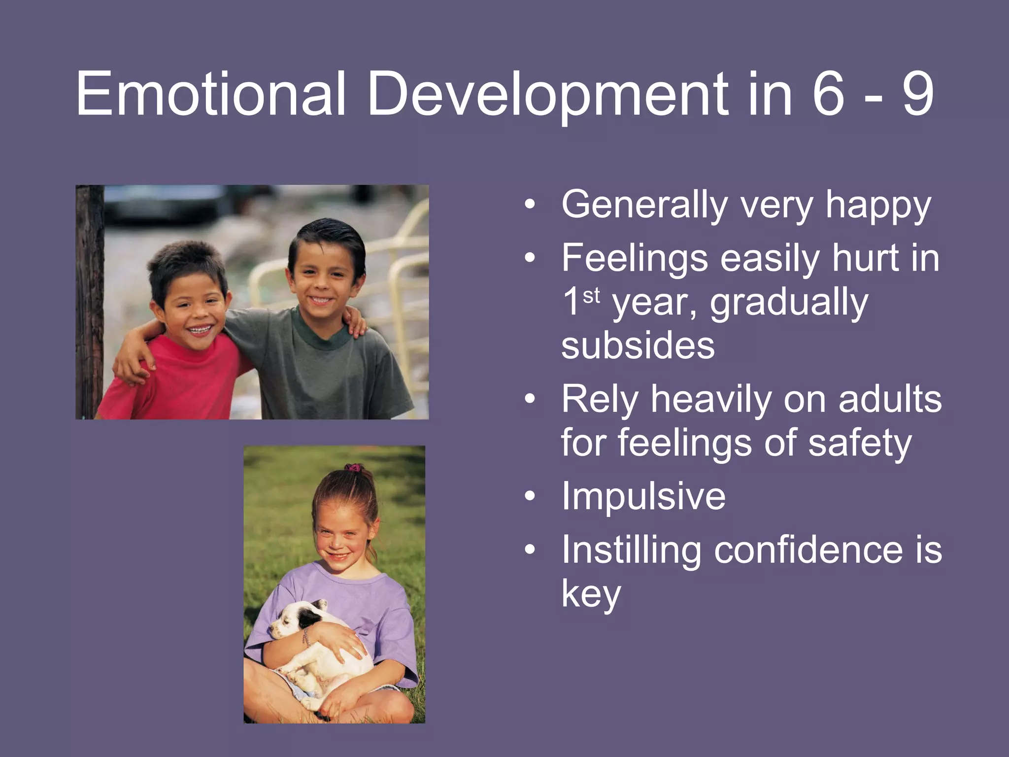 Emotional Development in 6 - 9 Generally very happy Feelings easily hurt in 1 st  year, gradually subsides Rely heavily on adults for feelings of safety Impulsive Instilling confidence is key 