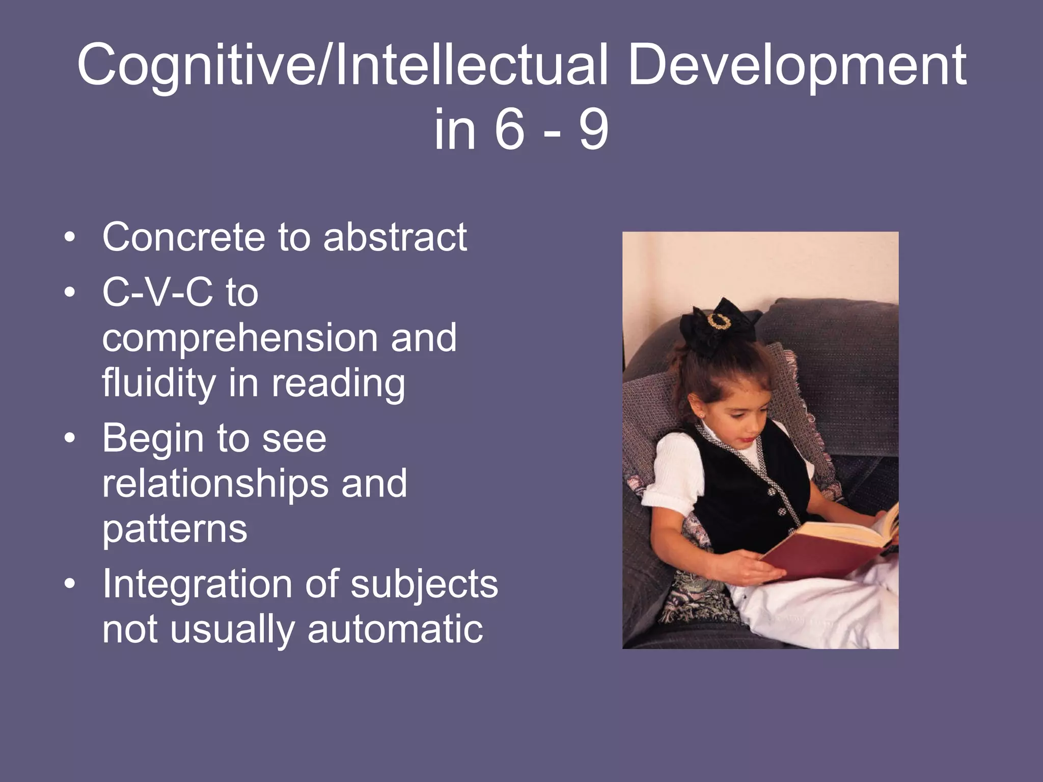Cognitive/Intellectual Development in 6 - 9 Concrete to abstract C-V-C to comprehension and fluidity in reading Begin to see relationships and patterns Integration of subjects not usually automatic 