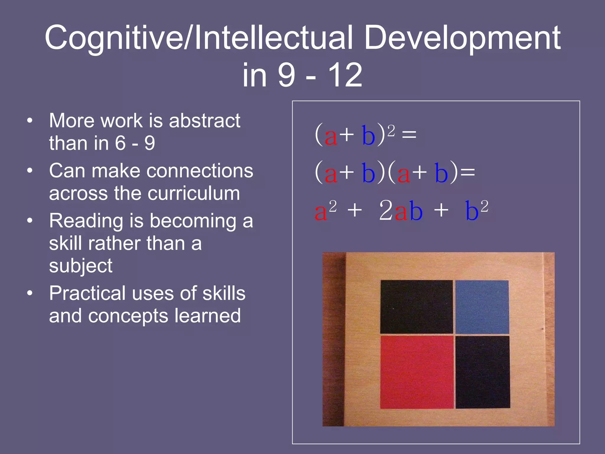 Cognitive/Intellectual Development in 9 - 12 More work is abstract than in 6 - 9 Can make connections across the curriculum Reading is becoming a skill rather than a subject Practical uses of skills and concepts learned ( a + b ) 2  = ( a + b )( a + b )= a 2   +   2 a b   +   b 2 
