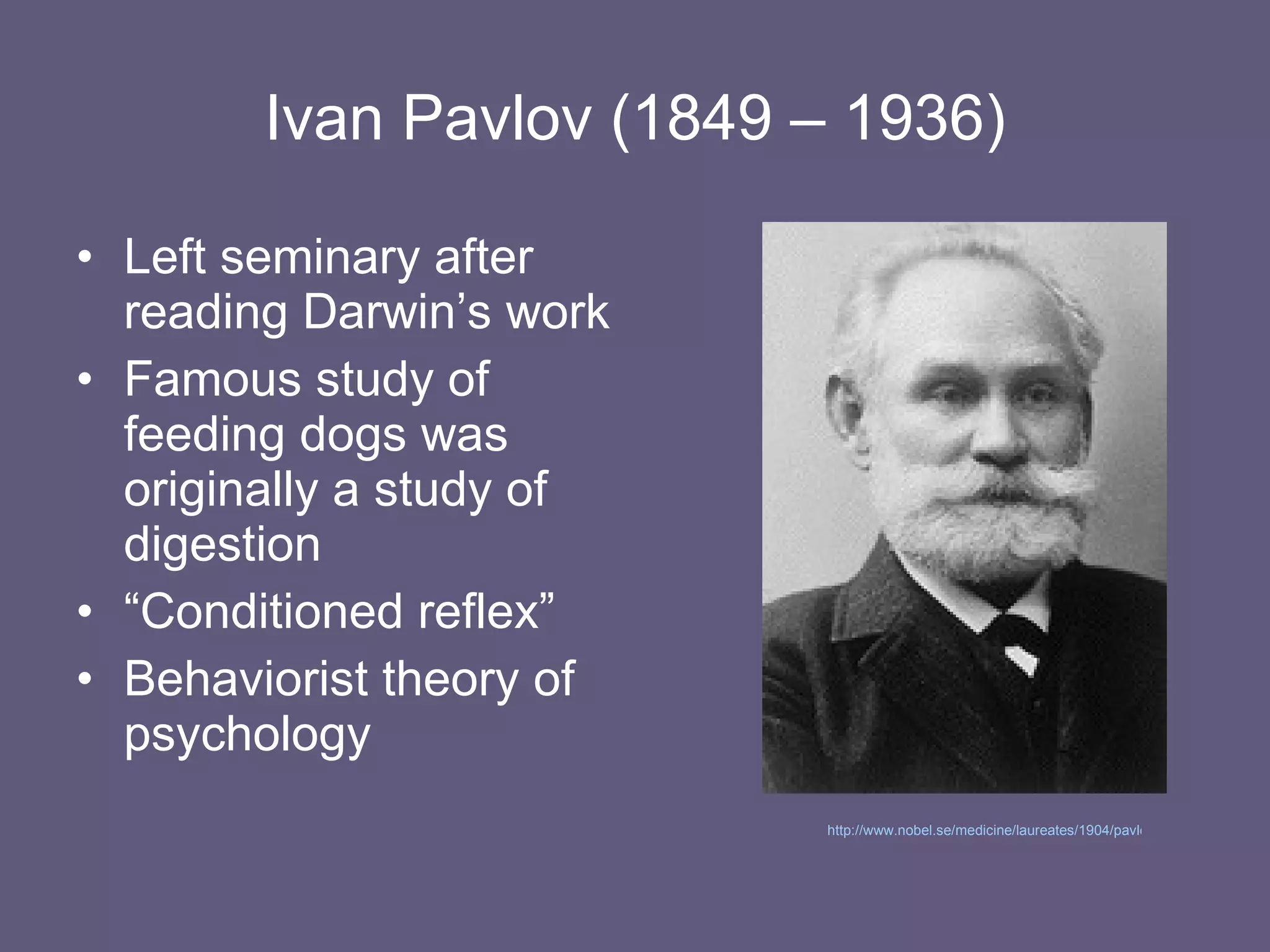 Ivan Pavlov (1849 – 1936) Left seminary after reading Darwin’s work Famous study of feeding dogs was originally a study of digestion “ Conditioned reflex” Behaviorist theory of psychology http://www.nobel.se/medicine/laureates/1904/pavlov-bio.html   