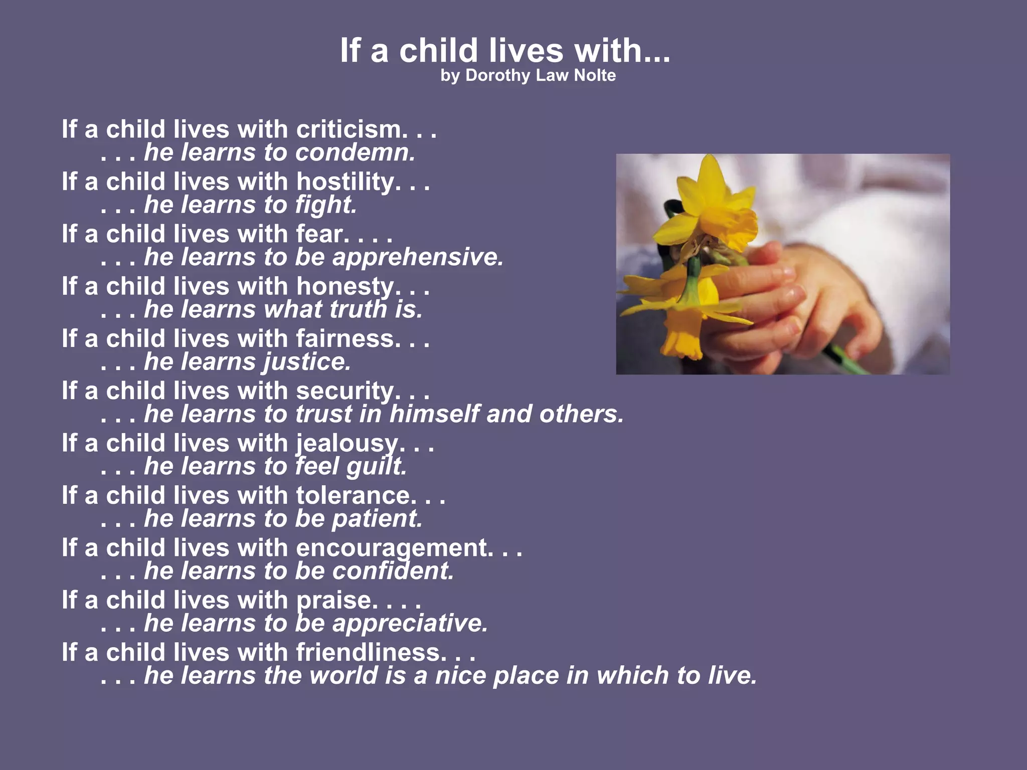 If a child lives with...   by Dorothy Law Nolte If a child lives with criticism. . . . . .  he learns to condemn. If a child lives with hostility. . .  . . .  he learns to fight. If a child lives with fear. . . . . . .  he learns to be apprehensive. If a child lives with honesty. . .  . . .  he learns what truth is. If a child lives with fairness. . .  . . .  he learns justice. If a child lives with security. . .  . . .  he learns to trust in himself and others. If a child lives with jealousy. . . . . .  he learns to feel guilt. If a child lives with tolerance. . .  . . .  he learns to be patient. If a child lives with encouragement. . . . . .  he learns to be confident. If a child lives with praise. . . . . . .  he learns to be appreciative. If a child lives with friendliness. . . . . .  he learns the world is a nice place in which to live. 