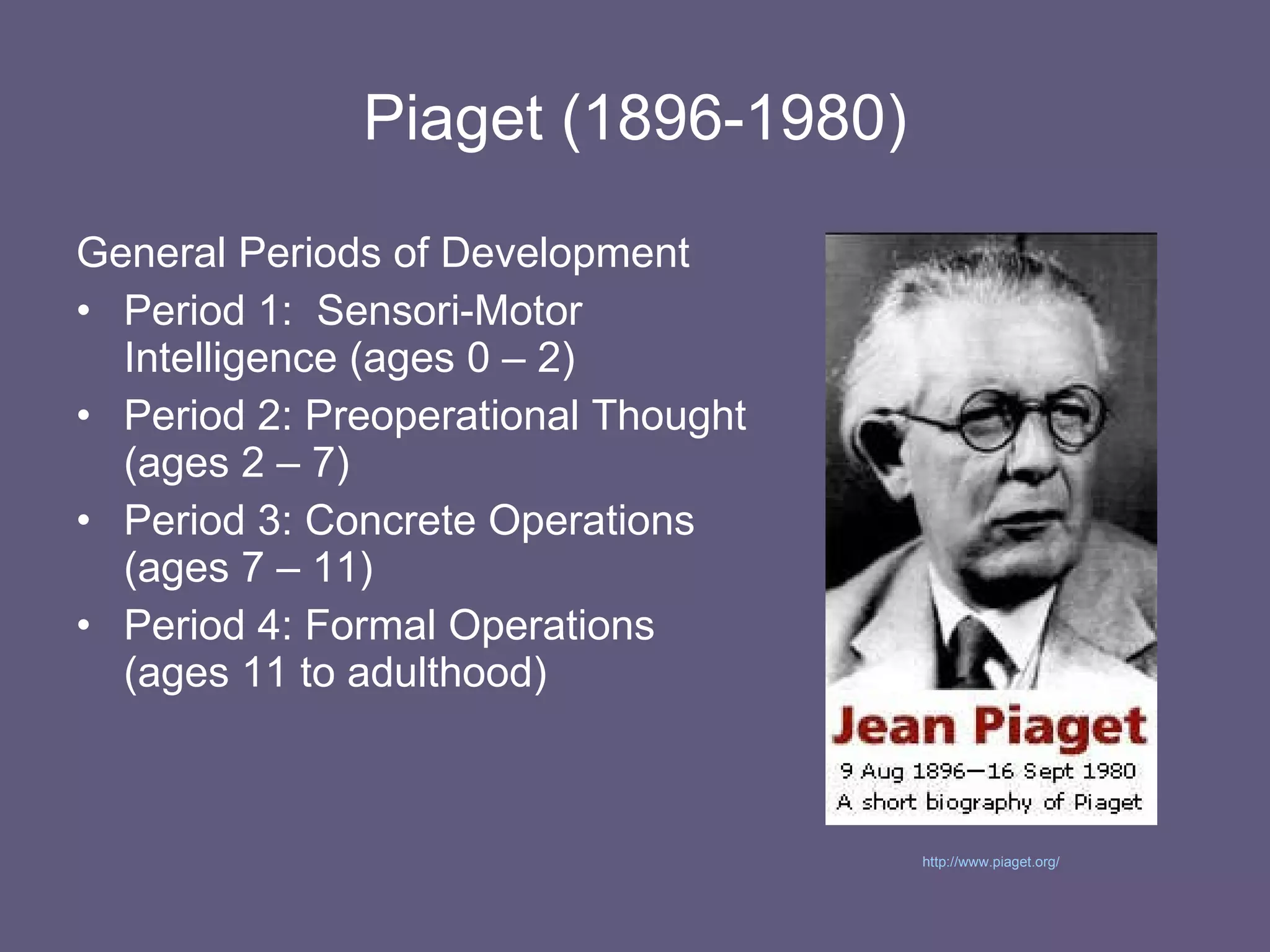 Piaget (1896-1980) General Periods of Development Period 1:  Sensori-Motor Intelligence (ages 0 – 2) Period 2: Preoperational Thought (ages 2 – 7) Period 3: Concrete Operations (ages 7 – 11) Period 4: Formal Operations (ages 11 to adulthood) http://www.piaget.org/   