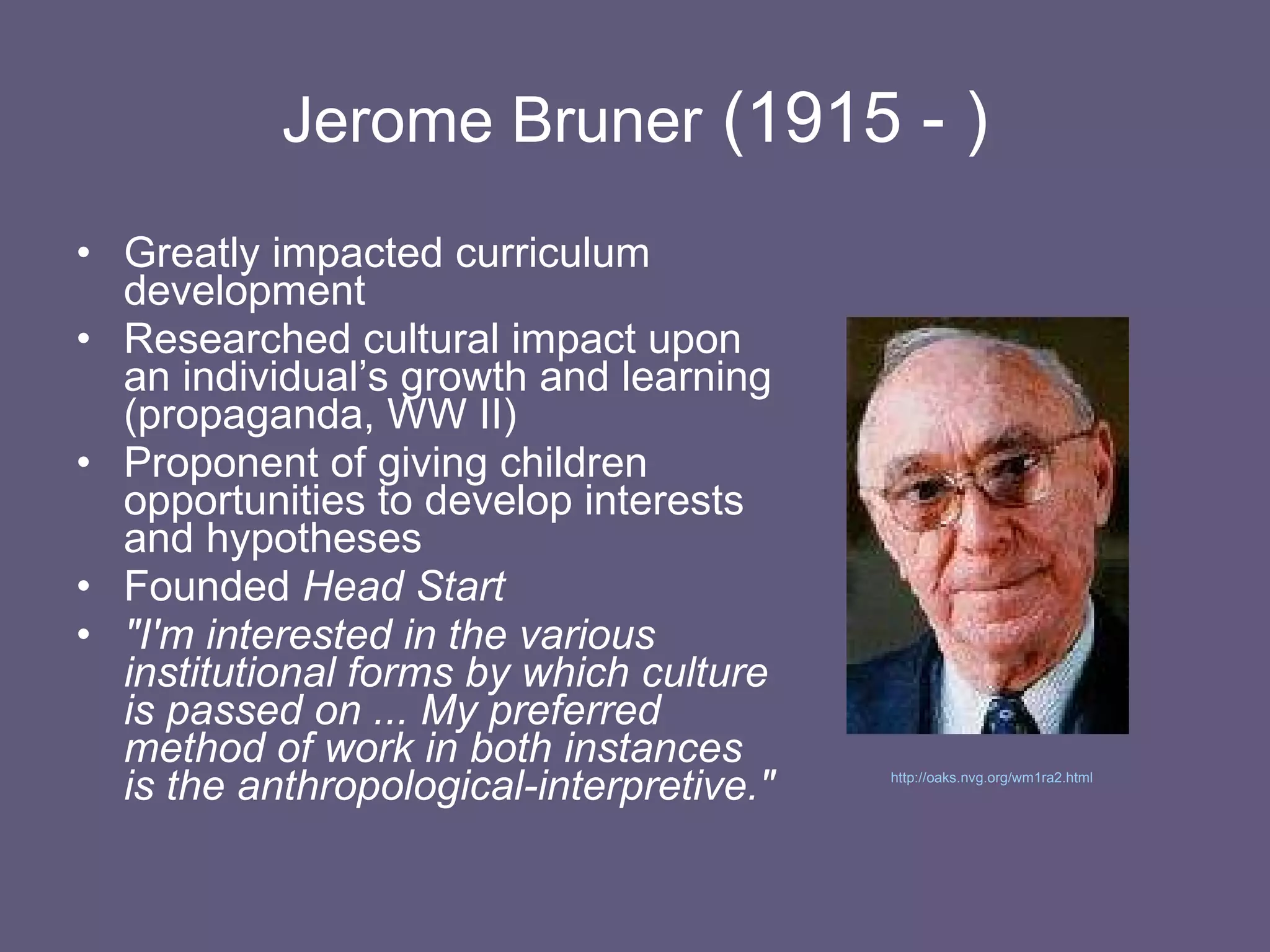 Jerome Bruner  (1915 - ) Greatly impacted curriculum development Researched cultural impact upon an individual’s growth and learning (propaganda, WW II) Proponent of giving children opportunities to develop interests and hypotheses Founded  Head Start "I'm interested in the various institutional forms by which culture is passed on ... My preferred method of work in both instances is the anthropological-interpretive."   http://oaks.nvg.org/wm1ra2.html   