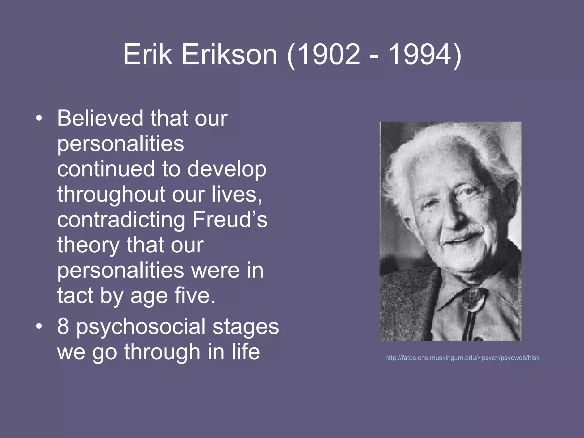 Erik Erikson (1902 - 1994) Believed that our personalities continued to develop throughout our lives, contradicting Freud’s theory that our personalities were in tact by age five. 8 psychosocial stages we go through in life http://fates.cns.muskingum.edu/~psych/psycweb/history/erikson.htm   