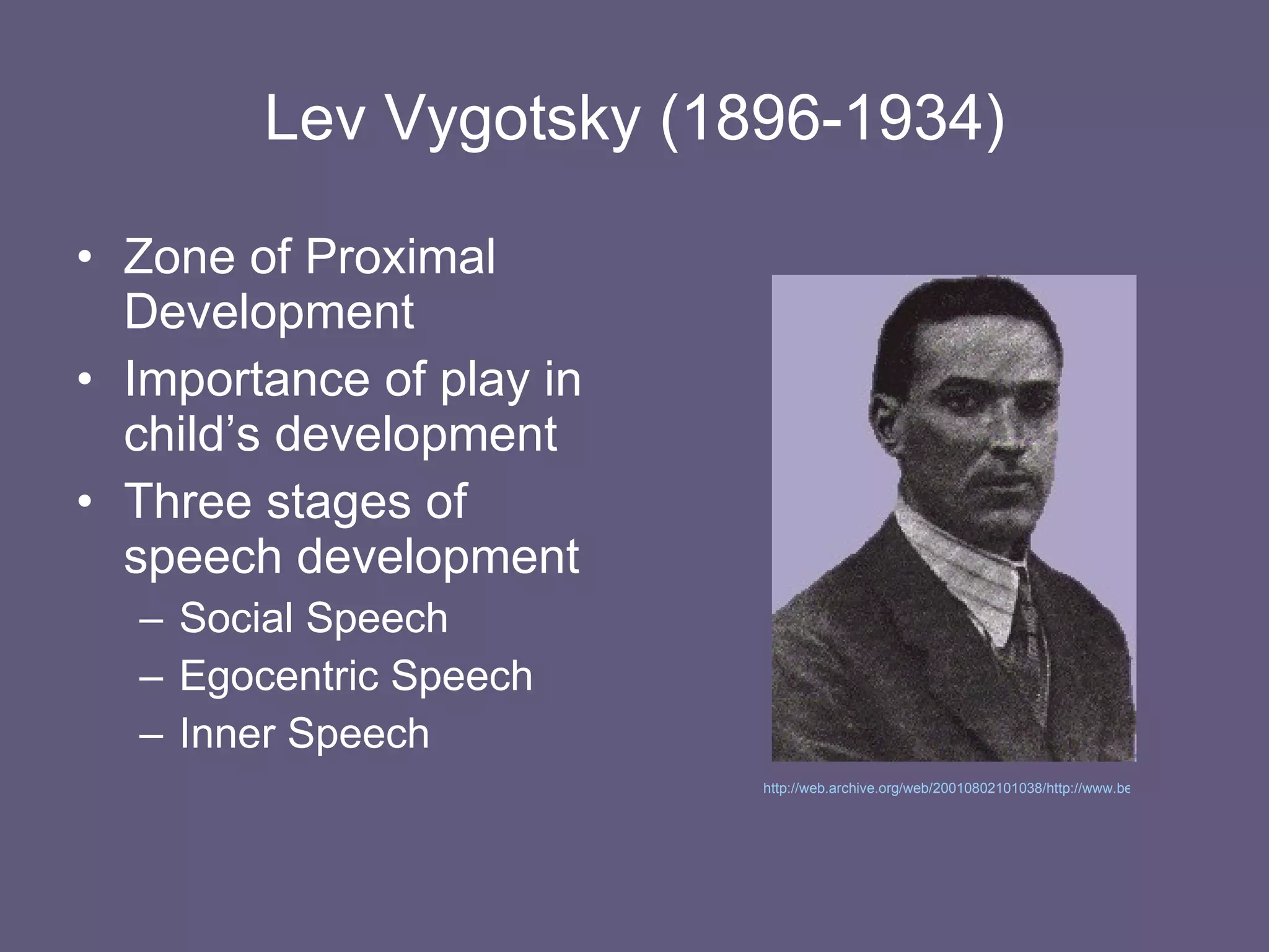 Lev Vygotsky (1896-1934) Zone of Proximal Development Importance of play in child’s development Three stages of speech development Social Speech Egocentric Speech Inner Speech http://web.archive.org/web/20010802101038/http://www.bestpraceduc.org/people/LevVygotsky.html   