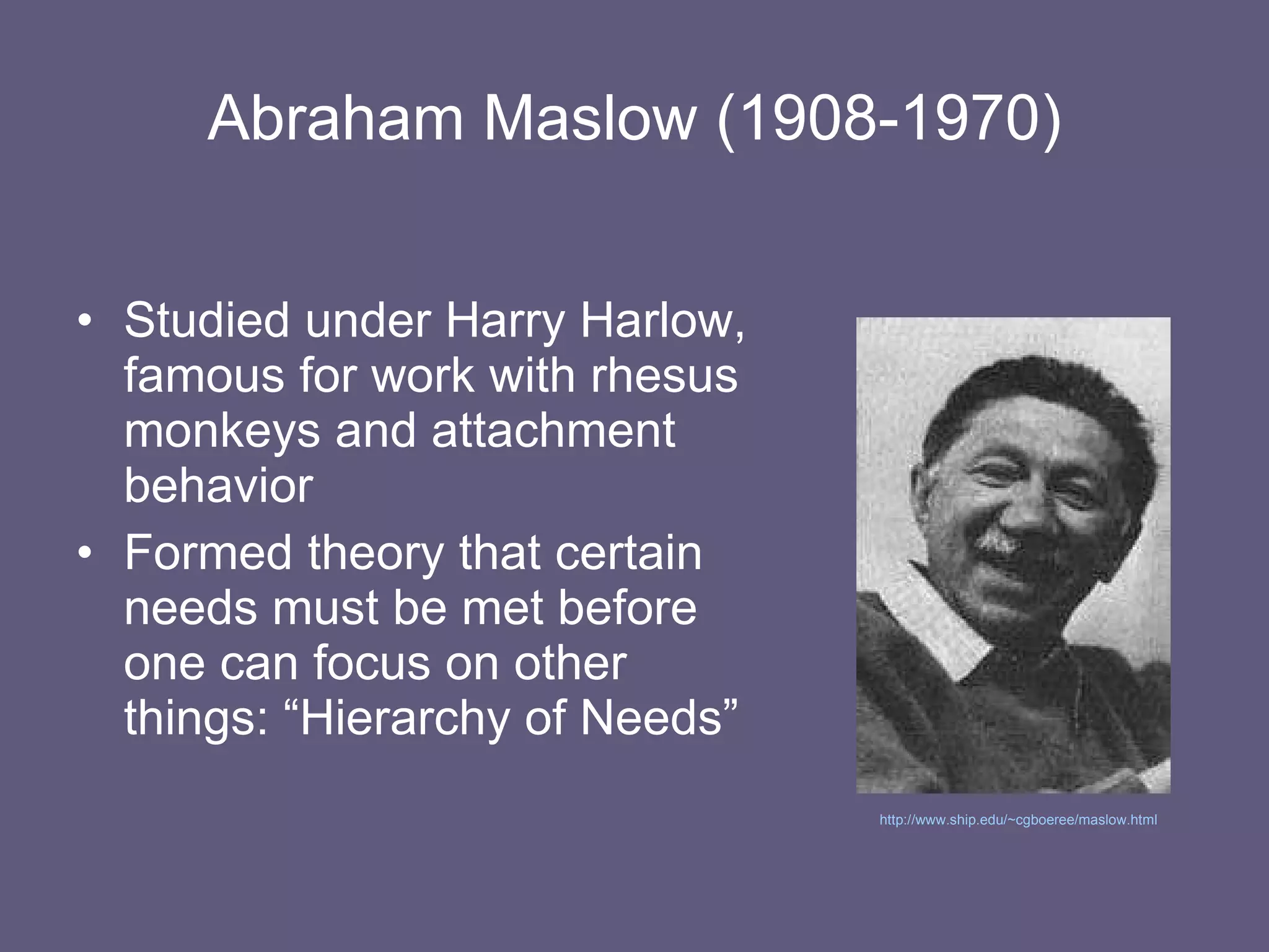Abraham Maslow (1908-1970) Studied under Harry Harlow, famous for work with rhesus monkeys and attachment behavior Formed theory that certain needs must be met before one can focus on other things: “Hierarchy of Needs” http://www.ship.edu/~cgboeree/maslow.html   