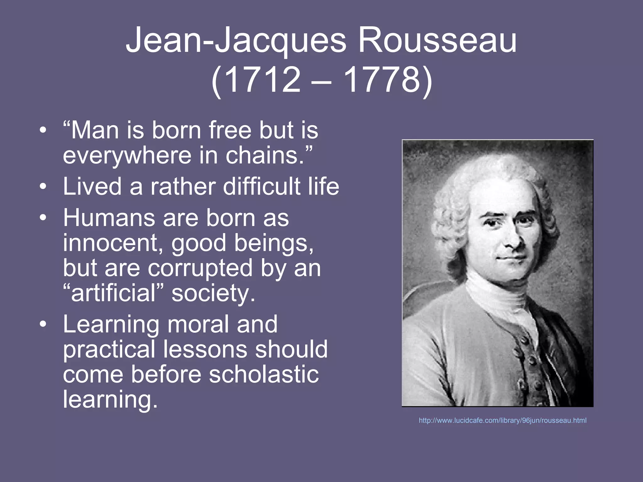 Jean-Jacques Rousseau (1712 – 1778) “ Man is born free but is everywhere in chains.” Lived a rather difficult life Humans are born as innocent, good beings, but are corrupted by an “artificial” society. Learning moral and practical lessons should come before scholastic learning. http://www.lucidcafe.com/library/96jun/rousseau.html   