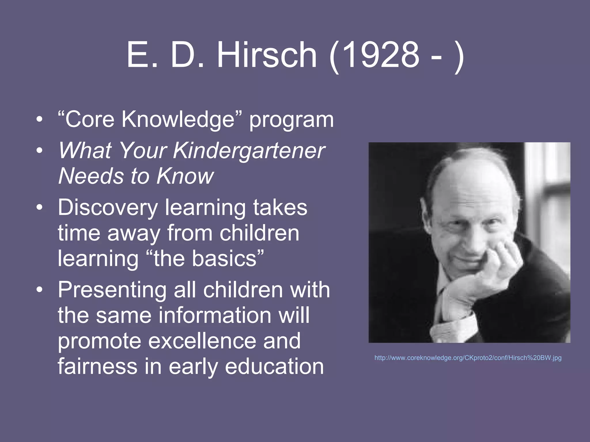 E. D. Hirsch (1928 - ) “ Core Knowledge” program What Your Kindergartener Needs to Know Discovery learning takes time away from children learning “the basics” Presenting all children with the same information will promote excellence and fairness in early education http://www.coreknowledge.org/CKproto2/conf/Hirsch%20BW.jpg   
