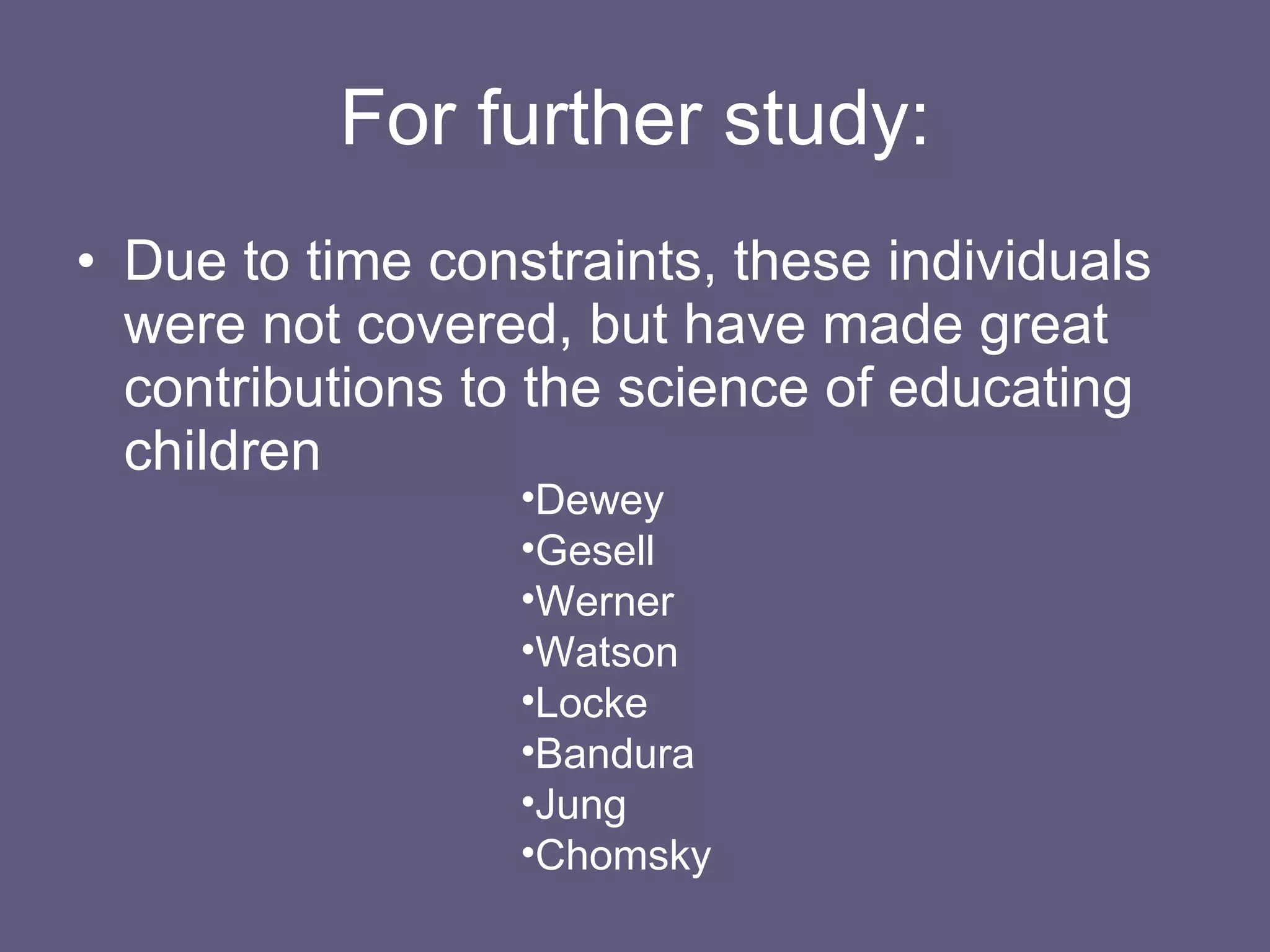 For further study: Due to time constraints, these individuals were not covered, but have made great contributions to the science of educating children Dewey Gesell Werner Watson Locke Bandura Jung Chomsky 
