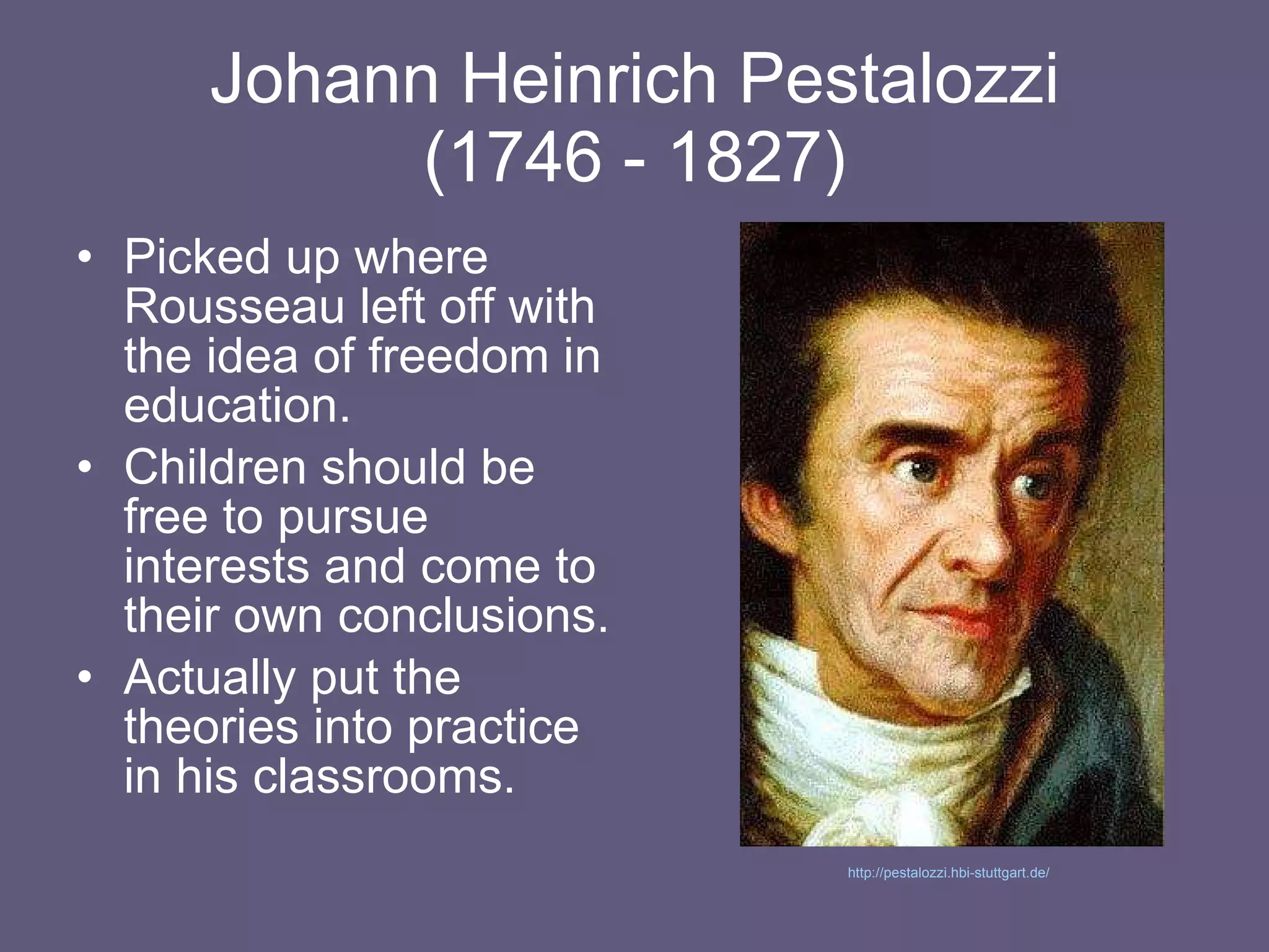 Johann Heinrich Pestalozzi (1746 - 1827) Picked up where Rousseau left off with the idea of freedom in education. Children should be free to pursue interests and come to their own conclusions. Actually put the theories into practice in his classrooms. http://pestalozzi.hbi-stuttgart.de/   